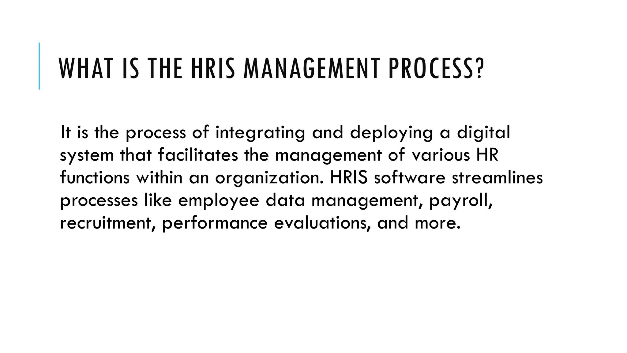 WHAT IS THE HRIS MANAGEMENT PROCESS?
It is the process of integrating and deploying a digital
system that facilitates the management of various HR
functions within an organization. HRIS software streamlines
processes like employee data management, payroll,
recruitment, performance evaluations, and more.
 