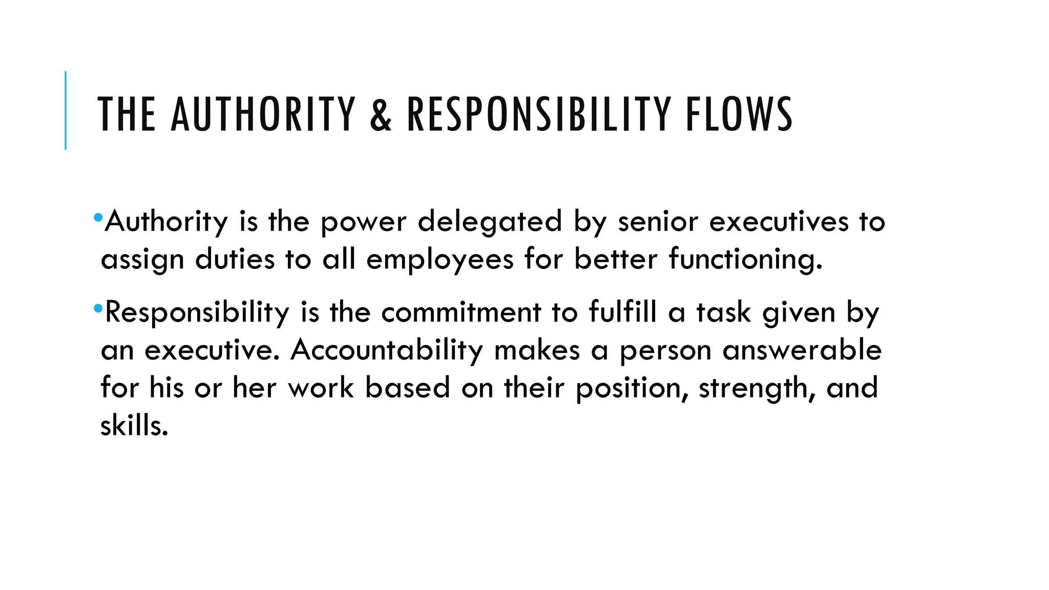 THE AUTHORITY & RESPONSIBILITY FLOWS
•Authority is the power delegated by senior executives to
assign duties to all employees for better functioning.
•Responsibility is the commitment to fulfill a task given by
an executive. Accountability makes a person answerable
for his or her work based on their position, strength, and
skills.
 