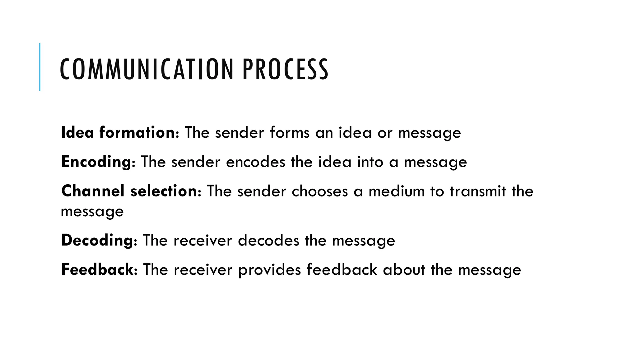 COMMUNICATION PROCESS
Idea formation: The sender forms an idea or message
Encoding: The sender encodes the idea into a message
Channel selection: The sender chooses a medium to transmit the
message
Decoding: The receiver decodes the message
Feedback: The receiver provides feedback about the message
 