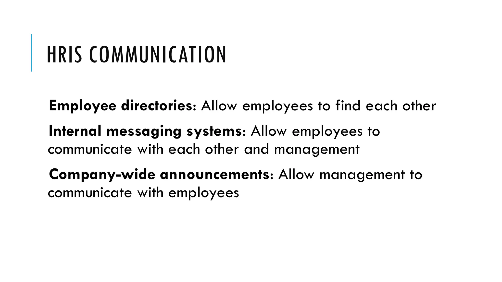 HRIS COMMUNICATION
Employee directories: Allow employees to find each other
Internal messaging systems: Allow employees to
communicate with each other and management
Company-wide announcements: Allow management to
communicate with employees
 