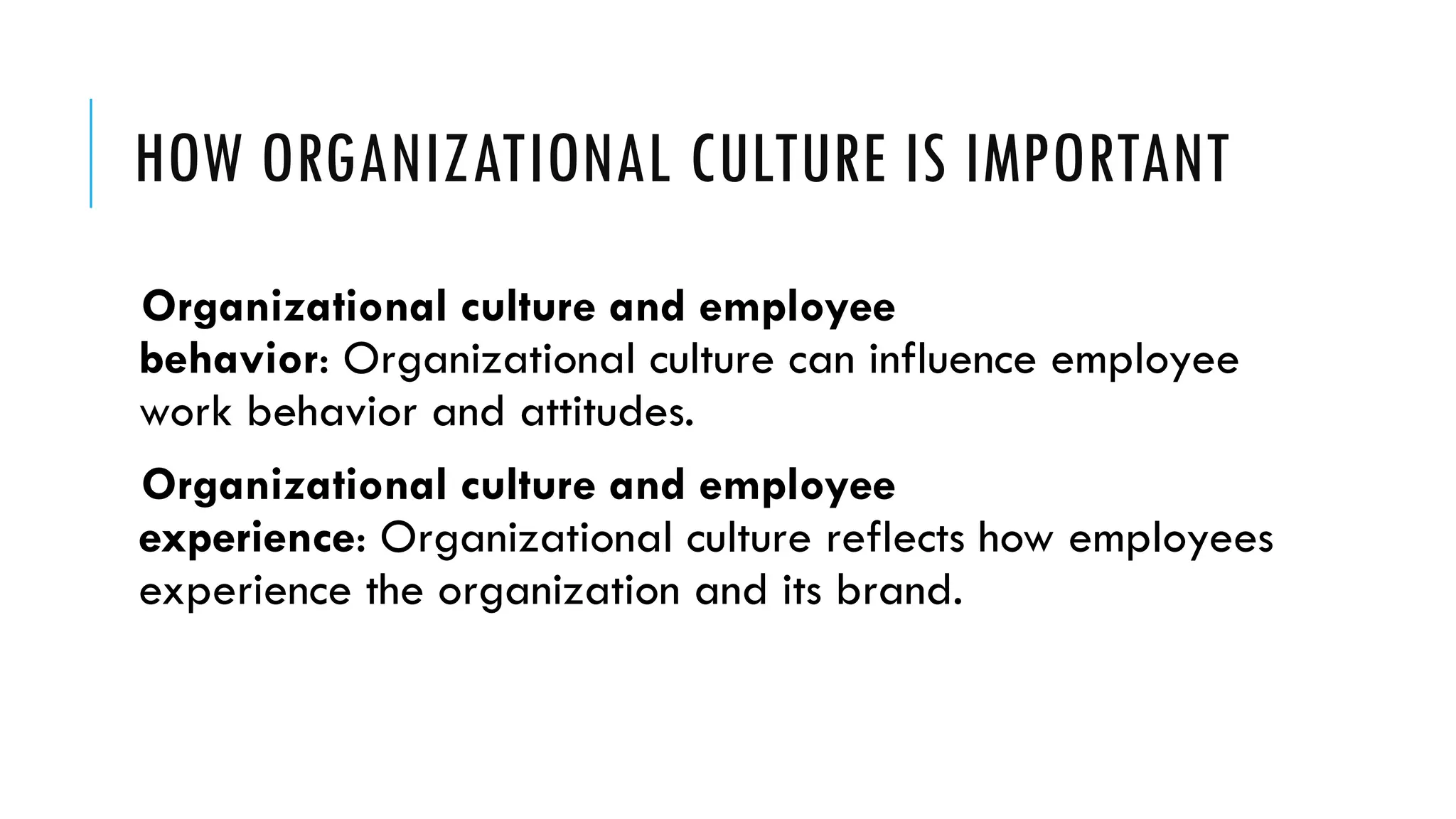 HOW ORGANIZATIONAL CULTURE IS IMPORTANT
Organizational culture and employee
behavior: Organizational culture can influence employee
work behavior and attitudes.
Organizational culture and employee
experience: Organizational culture reflects how employees
experience the organization and its brand.
 