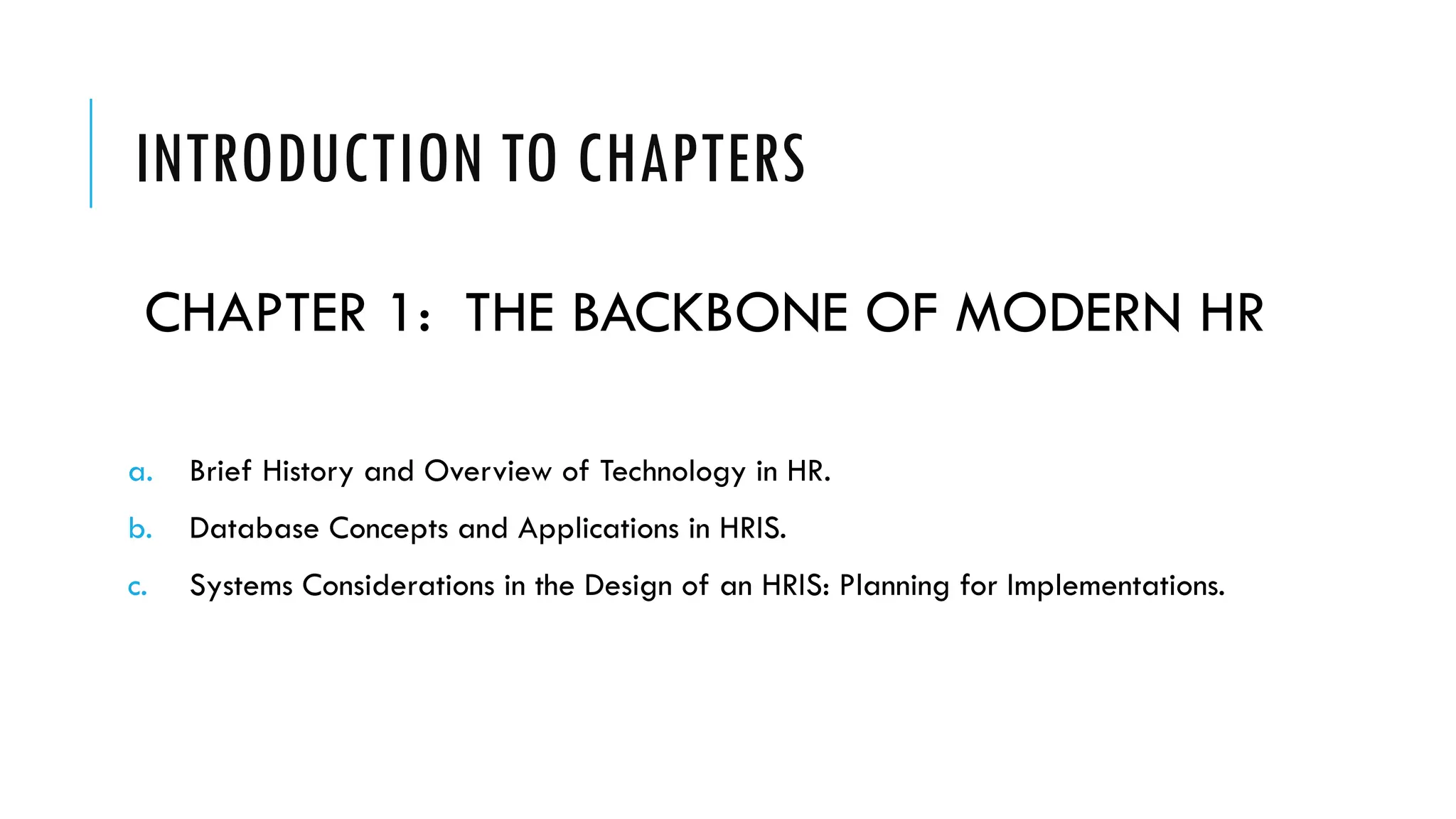 INTRODUCTION TO CHAPTERS
CHAPTER 1: THE BACKBONE OF MODERN HR
a. Brief History and Overview of Technology in HR.
b. Database Concepts and Applications in HRIS.
c. Systems Considerations in the Design of an HRIS: Planning for Implementations.
 