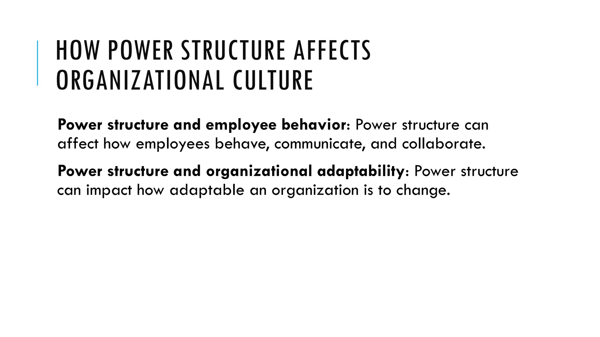 HOW POWER STRUCTURE AFFECTS
ORGANIZATIONAL CULTURE
Power structure and employee behavior: Power structure can
affect how employees behave, communicate, and collaborate.
Power structure and organizational adaptability: Power structure
can impact how adaptable an organization is to change.
 