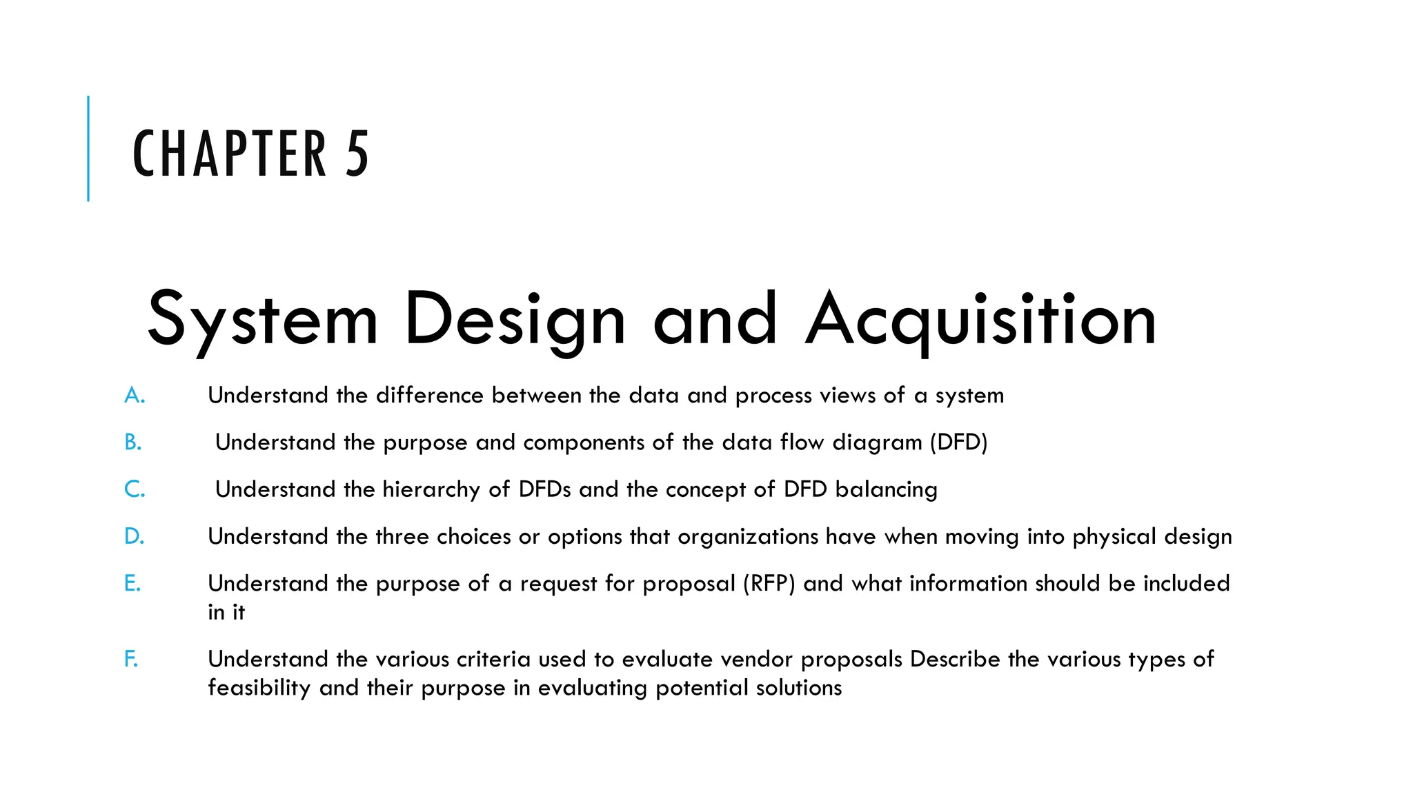 CHAPTER 5
System Design and Acquisition
A. Understand the difference between the data and process views of a system
B. Understand the purpose and components of the data flow diagram (DFD)
C. Understand the hierarchy of DFDs and the concept of DFD balancing
D. Understand the three choices or options that organizations have when moving into physical design
E. Understand the purpose of a request for proposal (RFP) and what information should be included
in it
F. Understand the various criteria used to evaluate vendor proposals Describe the various types of
feasibility and their purpose in evaluating potential solutions
 
