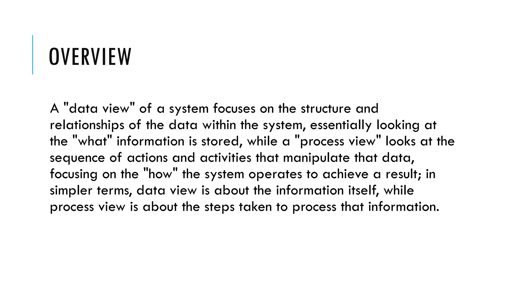 OVERVIEW
A "data view" of a system focuses on the structure and
relationships of the data within the system, essentially looking at
the "what" information is stored, while a "process view" looks at the
sequence of actions and activities that manipulate that data,
focusing on the "how" the system operates to achieve a result; in
simpler terms, data view is about the information itself, while
process view is about the steps taken to process that information.
 