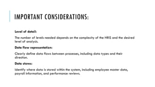 IMPORTANT CONSIDERATIONS:
Level of detail:
The number of levels needed depends on the complexity of the HRIS and the desired
level of analysis.
Data flow representation:
Clearly define data flows between processes, including data types and their
direction.
Data stores:
Identify where data is stored within the system, including employee master data,
payroll information, and performance reviews.
 