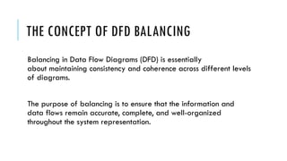 THE CONCEPT OF DFD BALANCING
Balancing in Data Flow Diagrams (DFD) is essentially
about maintaining consistency and coherence across different levels
of diagrams.
The purpose of balancing is to ensure that the information and
data flows remain accurate, complete, and well-organized
throughout the system representation.
 