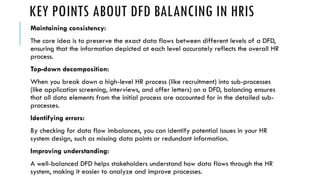 KEY POINTS ABOUT DFD BALANCING IN HRIS
Maintaining consistency:
The core idea is to preserve the exact data flows between different levels of a DFD,
ensuring that the information depicted at each level accurately reflects the overall HR
process.
Top-down decomposition:
When you break down a high-level HR process (like recruitment) into sub-processes
(like application screening, interviews, and offer letters) on a DFD, balancing ensures
that all data elements from the initial process are accounted for in the detailed sub-
processes.
Identifying errors:
By checking for data flow imbalances, you can identify potential issues in your HR
system design, such as missing data points or redundant information.
Improving understanding:
A well-balanced DFD helps stakeholders understand how data flows through the HR
system, making it easier to analyze and improve processes.
 