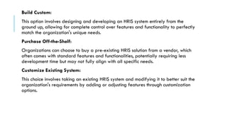 Build Custom:
This option involves designing and developing an HRIS system entirely from the
ground up, allowing for complete control over features and functionality to perfectly
match the organization's unique needs.
Purchase Off-the-Shelf:
Organizations can choose to buy a pre-existing HRIS solution from a vendor, which
often comes with standard features and functionalities, potentially requiring less
development time but may not fully align with all specific needs.
Customize Existing System:
This choice involves taking an existing HRIS system and modifying it to better suit the
organization's requirements by adding or adjusting features through customization
options.
 