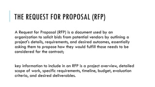 THE REQUEST FOR PROPOSAL (RFP)
A Request for Proposal (RFP) is a document used by an
organization to solicit bids from potential vendors by outlining a
project's details, requirements, and desired outcomes, essentially
asking them to propose how they would fulfill those needs to be
considered for the contract;
key information to include in an RFP is a project overview, detailed
scope of work, specific requirements, timeline, budget, evaluation
criteria, and desired deliverables.
 