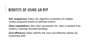 BENEFITS OF USING AN RFP
Fair comparison: Allows for objective evaluation of multiple
vendor proposals based on defined criteria.
Clear expectations: Sets clear parameters for what is needed from
vendors, reducing misunderstandings.
Cost efficiency: Helps identify the most cost-effective solution by
comparing bids.
 