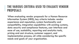 THE VARIOUS CRITERIA USED TO EVALUATE VENDOR
PROPOSALS
When evaluating vendor proposals for a Human Resource
Information System (HRIS), key criteria include: vendor
experience and reputation, system functionality and
compatibility, integration capabilities with existing systems,
data security and compliance features, user interface and
ease of use, scalability, reporting and analytics tools,
pricing and cost structure, customer support, and
implementation process; all while considering the specific
needs and goals of your organization.
 