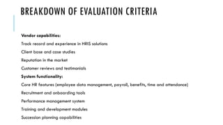BREAKDOWN OF EVALUATION CRITERIA
Vendor capabilities:
Track record and experience in HRIS solutions
Client base and case studies
Reputation in the market
Customer reviews and testimonials
System functionality:
Core HR features (employee data management, payroll, benefits, time and attendance)
Recruitment and onboarding tools
Performance management system
Training and development modules
Succession planning capabilities
 