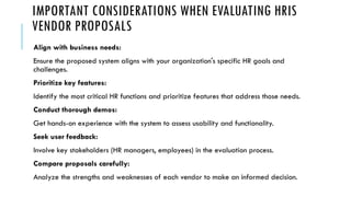 IMPORTANT CONSIDERATIONS WHEN EVALUATING HRIS
VENDOR PROPOSALS
Align with business needs:
Ensure the proposed system aligns with your organization's specific HR goals and
challenges.
Prioritize key features:
Identify the most critical HR functions and prioritize features that address those needs.
Conduct thorough demos:
Get hands-on experience with the system to assess usability and functionality.
Seek user feedback:
Involve key stakeholders (HR managers, employees) in the evaluation process.
Compare proposals carefully:
Analyze the strengths and weaknesses of each vendor to make an informed decision.
 