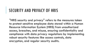 SECURITY AND PRIVACY OF HRIS
"HRIS security and privacy" refers to the measures taken
to protect sensitive employee data stored within a Human
Resource Information System (HRIS) from unauthorized
access, breaches, and misuse, ensuring confidentiality and
compliance with data privacy regulations by implementing
robust security features like access controls, data
encryption, and regular security audits.
 