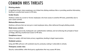 COMMON HRIS THREATS
Phishing attacks:
A significant threat where employees are tricked into clicking malicious links or providing sensitive information,
leading to unauthorized access to HR data.
Insider threats:
Malicious actions by current or former employees who have access to sensitive HR data, potentially due to
poor access controls.
Malware/Ransomware:
Malicious software that can encrypt or steal employee data, often delivered through phishing emails.
Weak access controls:
Lack of strong passwords, inadequate user authentication methods, and not enforcing the principle of least
privilege, allowing unauthorized access to HR data.
Compliance issues:
Failure to comply with local data privacy regulations, leading to legal repercussions.
Outdated systems:
Using old HRIS software with outdated security protocols, making it vulnerable to attacks.
Third-party vendor risks:
Security vulnerabilities within third-party applications that may access HR data.
 