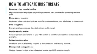 HOW TO MITIGATE HRIS THREATS
Employee cyber security training:
Regularly educate employees on phishing scams and best practices for protecting sensitive
data.
Strong access controls:
Implement robust password policies, multi-factor authentication, and role-based access controls.
Data encryption:
Encrypt sensitive employee data both at rest and in transit.
Regular security audits:
Conduct periodic assessments of your HRIS system to identify vulnerabilities and address them
promptly.
Incident response plan:
Develop a plan to effectively respond to data breaches and security incidents.
Stay updated on regulations:
Monitor changes in data privacy laws and ensure your HRIS practices comply.
 