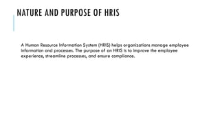 NATURE AND PURPOSE OF HRIS
A Human Resource Information System (HRIS) helps organizations manage employee
information and processes. The purpose of an HRIS is to improve the employee
experience, streamline processes, and ensure compliance.
 