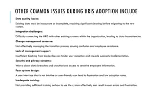 OTHER COMMON ISSUES DURING HRIS ADOPTION INCLUDE
Data quality issues:
Existing data may be inaccurate or incomplete, requiring significant cleaning before migrating to the new
system.
Integration challenges:
Difficulty connecting the HRIS with other existing systems within the organization, leading to data inconsistencies.
Change management concerns:
Not effectively managing the transition process, causing confusion and employee resistance.
Lack of management support:
Insufficient backing from leadership can hinder user adoption and impede successful implementation.
Security and privacy concerns:
Worry about data breaches and unauthorized access to sensitive employee information.
Poor system design:
A user interface that is not intuitive or user-friendly can lead to frustration and low adoption rates.
Inadequate training:
Not providing sufficient training on how to use the system effectively can result in user errors and frustration.
 