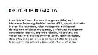 OPPORTUNITIES IN HRM & ITES.
In the field of Human Resource Management (HRM) and
Information Technology Enabled Services (ITES), opportunities exist
in areas like recruitment, talent management, training and
development, employee engagement, performance management,
compensation analysis, employee relations, HR analytics, and
various ITES roles including customer service, technical support,
data entry, and back-office operations, all often leveraging
technology to streamline processes and enhance efficiency.
 