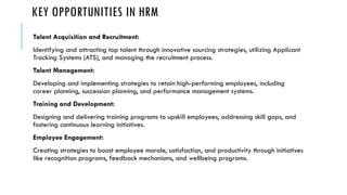 KEY OPPORTUNITIES IN HRM
Talent Acquisition and Recruitment:
Identifying and attracting top talent through innovative sourcing strategies, utilizing Applicant
Tracking Systems (ATS), and managing the recruitment process.
Talent Management:
Developing and implementing strategies to retain high-performing employees, including
career planning, succession planning, and performance management systems.
Training and Development:
Designing and delivering training programs to upskill employees, addressing skill gaps, and
fostering continuous learning initiatives.
Employee Engagement:
Creating strategies to boost employee morale, satisfaction, and productivity through initiatives
like recognition programs, feedback mechanisms, and wellbeing programs.
 