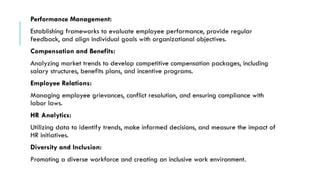 Performance Management:
Establishing frameworks to evaluate employee performance, provide regular
feedback, and align individual goals with organizational objectives.
Compensation and Benefits:
Analyzing market trends to develop competitive compensation packages, including
salary structures, benefits plans, and incentive programs.
Employee Relations:
Managing employee grievances, conflict resolution, and ensuring compliance with
labor laws.
HR Analytics:
Utilizing data to identify trends, make informed decisions, and measure the impact of
HR initiatives.
Diversity and Inclusion:
Promoting a diverse workforce and creating an inclusive work environment.
 
