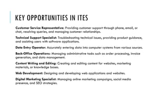 KEY OPPORTUNITIES IN ITES
Customer Service Representative: Providing customer support through phone, email, or
chat, resolving queries, and managing customer relationships.
Technical Support Specialist: Troubleshooting technical issues, providing product guidance,
and assisting users with software applications.
Data Entry Operator: Accurately entering data into computer systems from various sources.
Back-Office Operations: Managing administrative tasks such as order processing, invoice
generation, and data management.
Content Writing and Editing: Creating and editing content for websites, marketing
materials, or knowledge bases.
Web Development: Designing and developing web applications and websites.
Digital Marketing Specialist: Managing online marketing campaigns, social media
presence, and SEO strategies.
 