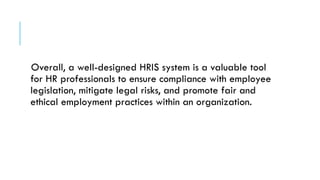 Overall, a well-designed HRIS system is a valuable tool
for HR professionals to ensure compliance with employee
legislation, mitigate legal risks, and promote fair and
ethical employment practices within an organization.
 