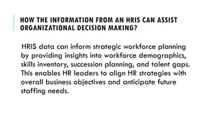 HOW THE INFORMATION FROM AN HRIS CAN ASSIST
ORGANIZATIONAL DECISION MAKING?
HRIS data can inform strategic workforce planning
by providing insights into workforce demographics,
skills inventory, succession planning, and talent gaps.
This enables HR leaders to align HR strategies with
overall business objectives and anticipate future
staffing needs.
 