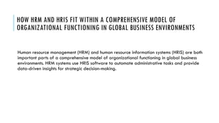 HOW HRM AND HRIS FIT WITHIN A COMPREHENSIVE MODEL OF
ORGANIZATIONAL FUNCTIONING IN GLOBAL BUSINESS ENVIRONMENTS
Human resource management (HRM) and human resource information systems (HRIS) are both
important parts of a comprehensive model of organizational functioning in global business
environments. HRM systems use HRIS software to automate administrative tasks and provide
data-driven insights for strategic decision-making.
 