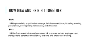 HOW HRM AND HRIS FIT TOGETHER
HRM
HRM systems help organizations manage their human resources, including planning,
procurement, development, maintenance, and utilization.
HRIS
HRIS software centralizes and automates HR processes, such as employee data
management, benefits administration, and time and attendance tracking.
 