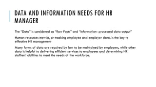 DATA AND INFORMATION NEEDS FOR HR
MANAGER
The “Data” is considered as “Raw Facts” and “Information- processed data output”
Human resources metrics, or tracking employee and employer data, is the key to
effective HR management
Many forms of data are required by law to be maintained by employers, while other
data is helpful to delivering efficient services to employees and determining HR
staffers’ abilities to meet the needs of the workforce.
 