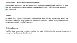 Voluntary EEO (Equal Employment Opportunity)
Government contractors are required to track applicant and employee data such as race,
age, sex, disability and veteran status to use when analyzing their companies’ diversity
representation.
Wages
HR should track current and historical compensation data. Current salaries and wages are
obviously tracked for accurate payroll processing; however, tracking historical data on the
company’s wages is equally important.
Training Expense
Tracking data concerning employee training can assist in illustrating the return on investment in
employees’ professional development.
 