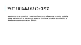 WHAT ARE DATABASE CONCEPTS?
A database is an organized collection of structured information, or data, typically
stored electronically in a computer system. A database is usually controlled by a
database management system (DBMS).
 