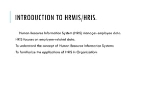 INTRODUCTION TO HRMIS/HRIS.
Human Resource Information System (HRIS) manages employee data.
HRIS focuses on employee-related data.
To understand the concept of Human Resource Information Systems
To familiarize the applications of HRIS in Organizations
 