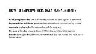 HOW TO IMPROVE HRIS DATA MANAGEMENT?
Conduct regular audits: Use a checklist to evaluate the data against a benchmark
Implement data validation protocols: Ensure that data is accurate and up to date
Automate routine tasks: Use automation tools for data entry
Integrate with other systems: Connect HRIS with payroll and other systems
Provide training and support: Ensure that HR staff are well-trained and have access
to user support
 