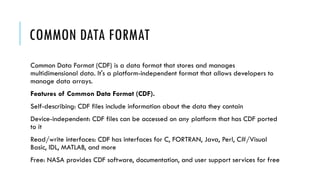 COMMON DATA FORMAT
Common Data Format (CDF) is a data format that stores and manages
multidimensional data. It's a platform-independent format that allows developers to
manage data arrays.
Features of Common Data Format (CDF).
Self-describing: CDF files include information about the data they contain
Device-independent: CDF files can be accessed on any platform that has CDF ported
to it
Read/write interfaces: CDF has interfaces for C, FORTRAN, Java, Perl, C#/Visual
Basic, IDL, MATLAB, and more
Free: NASA provides CDF software, documentation, and user support services for free
 