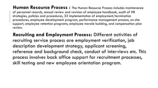Human Resource Process : The Human Resource Process includes maintenance
of personnel records, annual review and revision of employee handbook, audit of HR
strategies, policies and procedures, 33 implementation of employment/termination
procedures, employee development program, performance management process, on-site
support, employee retention programs, employee morale building, and compensation plan
review.
Recruiting and Employment Process: Different activities of
recruiting service process are employment verification, job
description development strategy, applicant screening,
reference and background check, conduct of interviews etc. This
process involves back office support for recruitment processes,
skill testing and new employee orientation program.
 