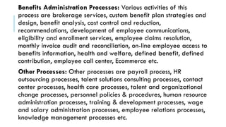 Benefits Administration Processes: Various activities of this
process are brokerage services, custom benefit plan strategies and
design, benefit analysis, cost control and reduction,
recommendations, development of employee communications,
eligibility and enrollment services, employee claims resolution,
monthly invoice audit and reconciliation, on-line employee access to
benefits information, health and welfare, defined benefit, defined
contribution, employee call center, Ecommerce etc.
Other Processes: Other processes are payroll process, HR
outsourcing processes, talent solutions consulting processes, contact
center processes, health care processes, talent and organizational
change processes, personnel policies & procedures, human resource
administration processes, training & development processes, wage
and salary administration processes, employee relations processes,
knowledge management processes etc.
 