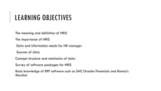 LEARNING OBJECTIVES
The meaning and definition of HRIS
The importance of HRIS
Data and information needs for HR manager
Sources of data
Concept structure and mechanics of data
Survey of software packages for HRIS
Basic knowledge of ERP software such as SAP, Oracles Financials and Ramco’s
Marshal
 