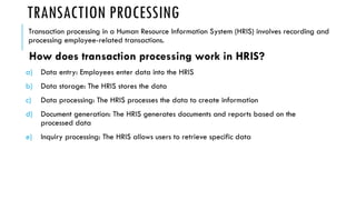 TRANSACTION PROCESSING
Transaction processing in a Human Resource Information System (HRIS) involves recording and
processing employee-related transactions.
How does transaction processing work in HRIS?
a) Data entry: Employees enter data into the HRIS
b) Data storage: The HRIS stores the data
c) Data processing: The HRIS processes the data to create information
d) Document generation: The HRIS generates documents and reports based on the
processed data
e) Inquiry processing: The HRIS allows users to retrieve specific data
 