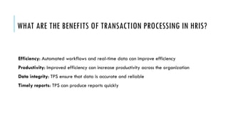 WHAT ARE THE BENEFITS OF TRANSACTION PROCESSING IN HRIS?
Efficiency: Automated workflows and real-time data can improve efficiency
Productivity: Improved efficiency can increase productivity across the organization
Data integrity: TPS ensure that data is accurate and reliable
Timely reports: TPS can produce reports quickly
 