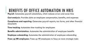 BENEFITS OF OFFICE AUTOMATION IN HRIS
Payroll: Automates payroll calculations, which reduces errors and saves time
Cost analysis: Provides data on employee compensation, benefits, and expenses
Compliance and reporting: Generates payroll reports, tax forms, and other financial
documents
Time tracking: Automates time tracking for employees
Benefits administration: Automates the administration of employee benefits
Employee onboarding: Automates the administration of employee onboarding
Frees up HR employees: Frees up HR employees to focus on more strategic tasks
 