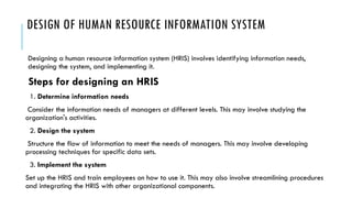 DESIGN OF HUMAN RESOURCE INFORMATION SYSTEM
Designing a human resource information system (HRIS) involves identifying information needs,
designing the system, and implementing it.
Steps for designing an HRIS
1. Determine information needs
Consider the information needs of managers at different levels. This may involve studying the
organization's activities.
2. Design the system
Structure the flow of information to meet the needs of managers. This may involve developing
processing techniques for specific data sets.
3. Implement the system
Set up the HRIS and train employees on how to use it. This may also involve streamlining procedures
and integrating the HRIS with other organizational components.
 