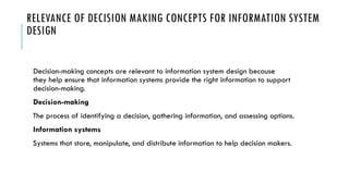 RELEVANCE OF DECISION MAKING CONCEPTS FOR INFORMATION SYSTEM
DESIGN
Decision-making concepts are relevant to information system design because
they help ensure that information systems provide the right information to support
decision-making.
Decision-making
The process of identifying a decision, gathering information, and assessing options.
Information systems
Systems that store, manipulate, and distribute information to help decision makers.
 