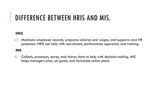 DIFFERENCE BETWEEN HRIS AND MIS.
HRIS
a) Maintains employee records, prepares salaries and wages, and supports core HR
processes. HRIS can help with recruitment, performance appraisal, and training.
MIS
A. Collects, processes, stores, and shares data to help with decision-making. MIS
helps managers plan, set goals, and formulate action plans.
 