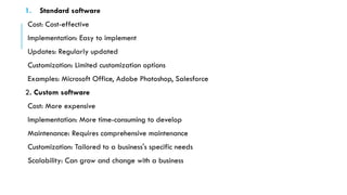 1. Standard software
Cost: Cost-effective
Implementation: Easy to implement
Updates: Regularly updated
Customization: Limited customization options
Examples: Microsoft Office, Adobe Photoshop, Salesforce
2. Custom software
Cost: More expensive
Implementation: More time-consuming to develop
Maintenance: Requires comprehensive maintenance
Customization: Tailored to a business's specific needs
Scalability: Can grow and change with a business
 