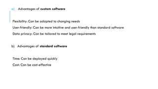 a) Advantages of custom software
Flexibility: Can be adapted to changing needs
User-friendly: Can be more intuitive and user-friendly than standard software
Data privacy: Can be tailored to meet legal requirements
b) Advantages of standard software
Time: Can be deployed quickly
Cost: Can be cost-effective
 
