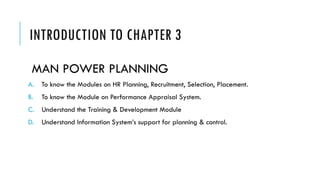 INTRODUCTION TO CHAPTER 3
MAN POWER PLANNING
A. To know the Modules on HR Planning, Recruitment, Selection, Placement.
B. To know the Module on Performance Appraisal System.
C. Understand the Training & Development Module
D. Understand Information System’s support for planning & control.
 