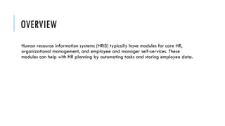 OVERVIEW
Human resource information systems (HRIS) typically have modules for core HR,
organizational management, and employee and manager self-services. These
modules can help with HR planning by automating tasks and storing employee data.
 